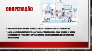 COOPERAÇÃO
• UM ASPECTO IMPORTANTE DO INTERESSE SOCIAL É O COMPORTAMENTO COOPERATIVO.
• ADLER ACREDITAVA QUE SOMENTE COOPERANDO E CONTRIBUINDO COMO MEMBRO DE NOSSA
SOCIEDADE É QUE PODERÍAMOS SUPERAR A NOSSA INFERIORIDADE REAL OU SENTIMENTO DE
INFERIORIDADE.
 