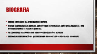 BIOGRAFIA
• NASCEU EM VIENA NO DIA 07 DE FEVEREIRO DE 1870.
• MÉDICO NA UNIVERSIDADE DE VIENA , COMEÇOU SUA ESPECIALIDADE COMO OFTALMOLOGISTA , MAS
MUDOU RAPIDAMENTE PARA A PSIQUIATRIA .
• FOI CONVIDADO PARA PARTICIPAR DO GRUPO DE DISCUSSÕES DE FREUD.
• DESENVOLVEU SETE PRINCÍPIOS QUE DESCREVEM A CONDUTA DA OS PSICOLOGIA INDIVIDUAL.
 