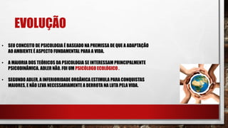 EVOLUÇÃO
• SEU CONCEITO DE PSICOLOGIA É BASEADO NA PREMISSA DE QUE A ADAPTAÇÃO
AO AMBIENTE É ASPECTO FUNDAMENTAL PARA A VIDA.
• A MAIORIA DOS TEÓRICOS DA PSICOLOGIA SE INTERESSAM PRINCIPALMENTE
PSICODINÂMICA. ADLER NÃO. FOI UM PSICÓLOGO ECOLÓGICO .
• SEGUNDO ADLER, A INFERIORIDADE ORGÂNICA ESTIMULA PARA CONQUISTAS
MAIORES, E NÃO LEVA NECESSARIAMENTE A DERROTA NA LUTA PELA VIDA.
 