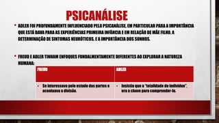 PSICANÁLISE
• ADLER FOI PROFUNDAMENTE INFLUENCIADO PELA PSICANÁLISE, EM PARTICULAR PARA A IMPORTÂNCIA
QUE ESTÁ DAVA PARA AS EXPERIÊNCIAS PRIMEIRA INFÂNCIA E EM RELAÇÃO DE MÃE FILHO, A
DETERMINAÇÃO DE SINTOMAS NEURÓTICOS, E A IMPORTÂNCIA DOS SONHOS.
• FREUD E ADLER TINHAM ENFOQUES FUNDALMENTAMENTE DIFERENTES AO EXPLORAR A NATUREZA
HUMANA:
FREUD ADLER
• Se interessava pelo estudo das partes e
acentuava a divisão.
• Insistia que a “totalidade do indivíduo”,
era a chave para compreeder-lo.
 