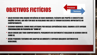 OBJETIVOS FICTÍCIOS
• ADLER RECEBEU UMA GRANDE INFLUÊNCIA DE HANS VAIHINGER, FILÓSOFO QUE PROPÔS O CONCEITO DAS
FICÇÕES SOCIAIS, QUE NÃO TEM BASE NA REALIDADE MAS QUE SE TORNAM DECISIVOS IMPORTANTES NO
COMPORTAMENTO.
• SEGUNDO VAIHINGER, SOMOS MAIS AFETADOS POR NOSSAS EXPERIÊNCIAS REAIS. CHAMOU A ESTE ENFOQUE
FUNCIONALISMO OU FILOSOFIA DO “COMO SE”.
• ADLER SUGERE QUE TODO COMPORTAMENTO, PENSAMENTO OU SENTIMENTO É REALIZADO DE ACORDO COM OS
COMO SE.
• DESDE PEQUENOS TENTAMOS NOS ADAPTAR AO AMBIENTE E SUPERAR QUALQUER SENTIMENTO DE
DEBILIDADE.
 