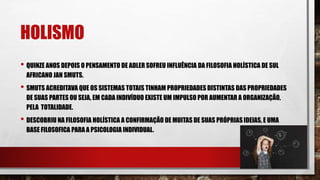 HOLISMO
• QUINZE ANOS DEPOIS O PENSAMENTO DE ADLER SOFREU INFLUÊNCIA DA FILOSOFIA HOLÍSTICA DE SUL
AFRICANO JAN SMUTS.
• SMUTS ACREDITAVA QUE OS SISTEMAS TOTAIS TINHAM PROPRIEDADES DISTINTAS DAS PROPRIEDADES
DE SUAS PARTES OU SEJA, EM CADA INDIVÍDUO EXISTE UM IMPULSO POR AUMENTAR A ORGANIZAÇÃO,
PELA TOTALIDADE.
• DESCOBRIU NA FILOSOFIA HOLÍSTICA A CONFIRMAÇÃO DE MUITAS DE SUAS PRÓPRIAS IDEIAS, E UMA
BASE FILOSOFICA PARA A PSICOLOGIA INDIVIDUAL.
 