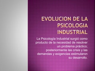 La Psicología Industrial surgió como
producto de la necesidad de resolver
un problema práctico;
posteriormente las crisis y las
demandas y exigencias estimularon
su desarrollo.
 