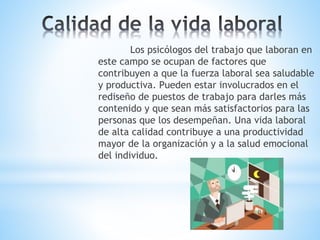 Los psicólogos del trabajo que laboran en
este campo se ocupan de factores que
contribuyen a que la fuerza laboral sea saludable
y productiva. Pueden estar involucrados en el
rediseño de puestos de trabajo para darles más
contenido y que sean más satisfactorios para las
personas que los desempeñan. Una vida laboral
de alta calidad contribuye a una productividad
mayor de la organización y a la salud emocional
del individuo.
 
