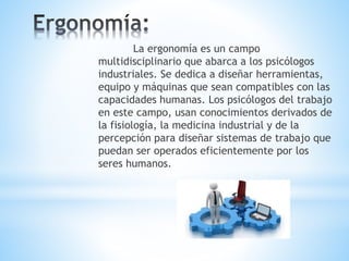 La ergonomía es un campo
multidisciplinario que abarca a los psicólogos
industriales. Se dedica a diseñar herramientas,
equipo y máquinas que sean compatibles con las
capacidades humanas. Los psicólogos del trabajo
en este campo, usan conocimientos derivados de
la fisiología, la medicina industrial y de la
percepción para diseñar sistemas de trabajo que
puedan ser operados eficientemente por los
seres humanos.
 