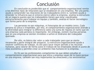 Conclusión
En conclusión es predecible que el comportamiento organizacional remite
a los distintos tipos de relaciones que se establecen en una empresa. Por una parte,
ayuda a comprender las relaciones de los trabajadores entre sí, también ayuda a
entender la influencia que el entorno ejerce sobre la empresa, analiza la estructura
de un negocio puesto que los trabajadores tienen que estar coordinados
estructuralmente para trabajar en equipo y también, analiza el factor tecnológico
que forma parte de la empresa.
Las personas no son máquinas, ni fotocopias de un modelo único. Cada
persona es única e irrepetible, por ello, el comportamiento organizacional atiende a
la diversidad para integrar la diferencia como una suma de riqueza en tanto que en
una empresa cada persona es importante. Sin embargo, existen muchas personas
que en una empresa se sienten invisibles o sufren el síndrome del trabajador
quemado.
Por ello, es básico dar valor a cada trabajador para que se sienta
reconocido y parte integral del proyecto. La estructura organizacional ayuda a
resolver conflictos de trabajo, es útil para sacar mayor partido a los recursos
humanos, para valorar de forma justa el trabajo de los empleados desde el punto de
vista económico y permite crear un ambiente más humano en la empresa.
En fin son los profesionales competentes los que deben estudiar el
comportamiento organizacional para que ética y empresa vayan de la mano porque
en una empresa, también son muy importantes las emociones y los sentimientos
 