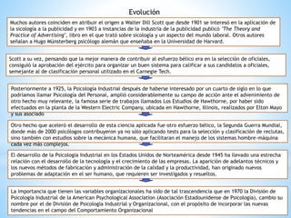 Evolución
Muchos autores coinciden en atribuir el origen a Walter Dill Scott que desde 1901 se interesó en la aplicación de
la sicología a la publicidad y en 1903 a instancias de la industria de la publicidad publicó "The Theory and
Practice of Advertising", libro en el que trató sobre sicología y un aspecto del mundo laboral. Otros autores
señalan a Hugo Münsterberg psicólogo alemán que enseñaba en la Universidad de Harvard.
Scott a su vez, pensando que la mejor manera de contribuir al esfuerzo bélico era en la selección de oficiales,
consiguió la aprobación del ejército para organizar un buen sistema para calificar a sus candidatos a oficiales,
semejante al de clasificación personal utilizado en el Carnegie Tech.
Posteriormente a 1925, la Psicología Industrial después de haberse interesado por un cuarto de siglo en lo que
podríamos llamar Psicología del Personal, amplió considerablemente su campo de acción ante el advenimiento de
otro hecho muy relevante, la famosa serie de trabajos llamados Los Estudios de Hawthorne, por haber sido
efectuados en la planta de la Western Electric Company, ubicada en Hawthorne, Illinois, realizados por Elton Mayo
y sus asociado
El desarrollo de la Psicología Industrial en los Estados Unidos de Norteamérica desde 1945 ha llevado una estrecha
relación con el desarrollo de la tecnología y el crecimiento de las empresas. La aparición de adelantos técnicos y
los nuevos métodos de fabricación y administración de la calidad y la productividad, han originado nuevos
problemas de adaptación en el ser humano, que requieren ser investigados y resueltos.
Otro hecho que aceleró el desarrollo de esta ciencia aplicada fue otro esfuerzo bélico, la Segunda Guerra Mundial,
donde más de 2000 psicólogos contribuyeron ya no sólo aplicando tests para la selección y clasificación de reclutas,
sino también con estudios sobre la mecánica humana, que facilitaran el manejo de los sistemas hombre-máquina
cada vez más complejos.
La importancia que tienen las variables organizacionales ha sido de tal trascendencia que en 1970 la División de
Psicología Industrial de la American Psychological Association (Asociación Estadounidense de Psicología), cambio su
nombre por el de División de Psicología Industrial y Organizacional, con el propósito de incorporar las nuevas
tendencias en el campo del Comportamiento Organizacional
 