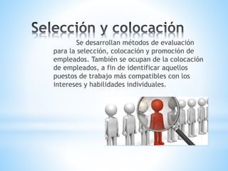 Se desarrollan métodos de evaluación
para la selección, colocación y promoción de
empleados. También se ocupan de la colocación
de empleados, a fin de identificar aquellos
puestos de trabajo más compatibles con los
intereses y habilidades individuales.
 