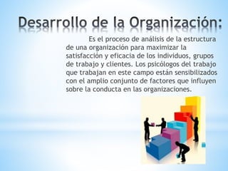 Es el proceso de análisis de la estructura
de una organización para maximizar la
satisfacción y eficacia de los individuos, grupos
de trabajo y clientes. Los psicólogos del trabajo
que trabajan en este campo están sensibilizados
con el amplio conjunto de factores que influyen
sobre la conducta en las organizaciones.
 