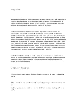 sicología Infantil
Los niños viven un periodo de rápido crecimiento y desarrollo que representa una clara diferencia
frente a la relativa estabilidad de los adultos. Además de los cambios físicos asociados con la
maduración, existen importantes cambios sociales, cognitivos y comportamentales que tienen
profundas repercusiones para la psicopatología infantil y su tratamiento.
La edad se presenta como uno de los aspectos más importantes a tener en cuenta, en la
consideración y pronóstico de una conducta infantil, dado que lo que puede resultar como
absolutamente normal en una edad determinada puede que ya no lo sea en otra edad (pelearse,
mojar la cama, miedos o actividad sexual). Conductas de este tipo son consideradas de un modo
muy distinto y tienen un pronóstico diferente según la edad del niño que las manifiesta. De hecho
la mayoría de los síntomas de los trastornos infantiles son comportamientos adecuados, o por lo
menos típicos en las primeras etapas del desarrollo (hiperactividad, inquietud e incluso agresión).
Por ejemplo, los estudios epidemiológicos de niños normales muestran que los padres informan
que aproximadamente la mitad de los niños son inquietos hiperactivos y distraibles; los síntomas
más característicos del trastorno de hiperactividad con déficit atencional.
La edad también ha de ser tenida en cuenta a la hora de determinar si se ha de intervenir, la
elección del tipo de tratamiento y cuándo se ha de intervenir. Esto supone una tarea complicada
debido a los cambios sistemáticos en los patrones comportamentales y emocionales que se
suceden en el curso del desarrollo.
LA INTERACCIÓN - PADRES-HIJOS
Para mantener una buena relación es necesario que la comunicación sea buena y este siempre
abierta.
Hablar no lo es todo. Es mejor hablar en un tono de voz bajo pero que conlleve una consecuencia
real.
Las tácticas para desarrollar una buena comunicación deben adaptarse a la edad y madurez del
niño/a.
 