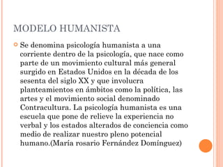 MODELO HUMANISTA
   Se denomina psicología humanista a una
    corriente dentro de la psicología, que nace como
    parte de un movimiento cultural más general
    surgido en Estados Unidos en la década de los
    sesenta del siglo XX y que involucra
    planteamientos en ámbitos como la política, las
    artes y el movimiento social denominado
    Contracultura. La psicología humanista es una
    escuela que pone de relieve la experiencia no
    verbal y los estados alterados de conciencia como
    medio de realizar nuestro pleno potencial
    humano.(María rosario Fernández Domínguez)
 