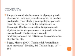 CONDUTA
 Ya que la conducta humana es algo que puede
  observarse, medirse y condicionarse, es posible
  predecirla, controlarla y manipularla; por esta
  razón la mayor parte de los estudios de la
  Psicología Conductista están dirigidos a este
  objetivo, saber de qué manera se puede obtener
  un cambio de conducta, a través de
  modificaciones en los estímulos, las condiciones,
  el entorno, etc.
 Bigge, Morris (2004) Teorías del Aprendizaje,
  para maestros” México, Ed. Trillas.Págs. 147 –
  180
 