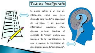 Test de Inteligencia
Se puede definir a un test de
inteligencia como una tarea
diseñada para "medir" la capacidad
de aprender, y de procesar
información novedosa. Para
algunas posturas teóricas el
concepto de "medir" implica una
ideología de la cuantificación, la
cual presupone la cosificación de
algo inasible como la "inteligencia“.
 