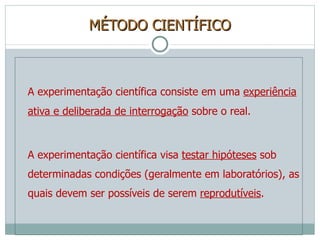 MÉTODO CIENTÍFICO A experimentação científica consiste em uma  experiência ativa e deliberada de interrogação  sobre o real. A experimentação científica visa  testar hipóteses  sob determinadas condições (geralmente em laboratórios), as quais devem ser possíveis de serem  reprodutíveis . 