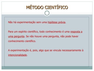 MÉTODO CIENTÍFICO Não há experimentação sem uma  hipótese prévia . Para um espírito científico, todo conhecimento é uma  resposta a uma pergunta . Se não houve uma pergunta, não pode haver conhecimento científico. A experimentação é, pois, algo que se vincula necessariamente à  intencionalidade . 