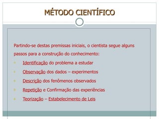 MÉTODO CIENTÍFICO Partindo-se destas premissas iniciais, o cientista segue alguns passos para a construção do conhecimento: Identificação  do problema a estudar Observação  dos dados – experimentos Descrição  dos fenômenos observados Repetição  e Confirmação das experiências Teorização  –  Estabelecimento de Leis 