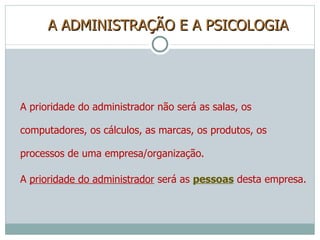 A ADMINISTRAÇÃO E A PSICOLOGIA A prioridade do administrador não será as salas, os computadores, os cálculos, as marcas, os produtos, os processos de uma empresa/organização. A  prioridade do administrador  será as  pessoas  desta empresa. 