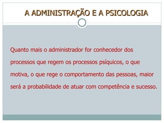 A ADMINISTRAÇÃO E A PSICOLOGIA Quanto mais o administrador for conhecedor dos processos que regem os processos psíquicos, o que motiva, o que rege o comportamento das pessoas, maior será a probabilidade de atuar com competência e sucesso. 