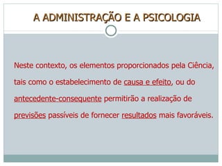 A ADMINISTRAÇÃO E A PSICOLOGIA Neste contexto, os elementos proporcionados pela Ciência, tais como o estabelecimento de  causa e efeito , ou do  antecedente-consequente  permitirão a realização de  previsões  passíveis de fornecer  resultados  mais favoráveis.  