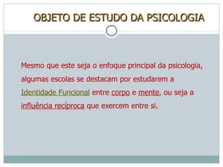 OBJETO DE ESTUDO DA PSICOLOGIA Mesmo que este seja o enfoque principal da psicologia, algumas escolas se destacam por estudarem a  Identidade Funcional  entre  corpo  e  mente , ou seja a  influência recíproca  que exercem entre si. 