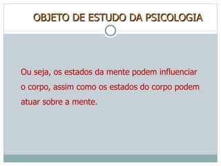 OBJETO DE ESTUDO DA PSICOLOGIA Ou seja, os estados da mente podem influenciar o corpo, assim como os estados do corpo podem atuar sobre a mente. 