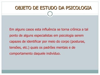 OBJETO DE ESTUDO DA PSICOLOGIA Em alguns casos esta influência se torna crônica a tal ponto de alguns especialistas em psicologia serem capazes de identificar por meio do corpo (posturas, tensões, etc.) quais os padrões mentais e de comportamento daquele indivíduo. 