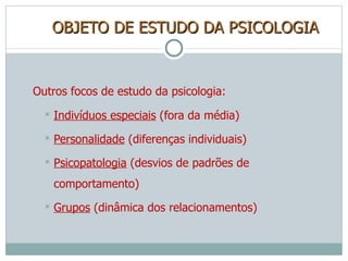 OBJETO DE ESTUDO DA PSICOLOGIA Outros focos de estudo da psicologia: Indivíduos especiais  (fora da média) Personalidade  (diferenças individuais) Psicopatologia  (desvios de padrões de comportamento) Grupos  (dinâmica dos relacionamentos) 