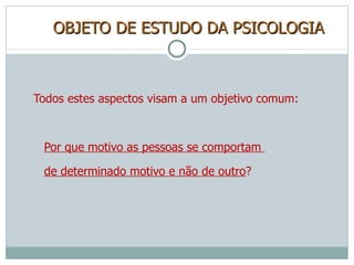 OBJETO DE ESTUDO DA PSICOLOGIA Todos estes aspectos visam a um objetivo comum: Por que motivo as pessoas se comportam  de determinado motivo e não de outro ? 