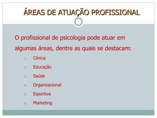 ÁREAS DE ATUAÇÃO PROFISSIONAL O profissional de psicologia pode atuar em algumas áreas, dentre as quais se destacam: Clínica Educação Saúde Organizacional Esportiva Marketing 
