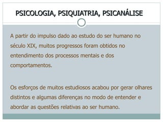 PSICOLOGIA, PSIQUIATRIA, PSICANÁLISE A partir do impulso dado ao estudo do ser humano no século XIX, muitos progressos foram obtidos no entendimento dos processos mentais e dos comportamentos.  Os esforços de muitos estudiosos acabou por gerar olhares distintos e algumas diferenças no modo de entender e abordar as questões relativas ao ser humano. 