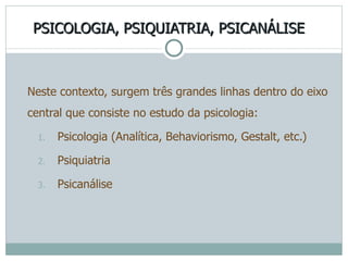 PSICOLOGIA, PSIQUIATRIA, PSICANÁLISE Neste contexto, surgem três grandes linhas dentro do eixo central que consiste no estudo da psicologia:  Psicologia (Analítica, Behaviorismo, Gestalt, etc.) Psiquiatria Psicanálise 