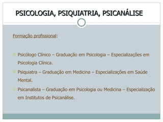PSICOLOGIA, PSIQUIATRIA, PSICANÁLISE Formação profissional : Psicólogo Clínico – Graduação em Psicologia – Especializações em Psicologia Clínica. Psiquiatra – Graduação em Medicina – Especializações em Saúde Mental. Psicanalista – Graduação em Psicologia ou Medicina – Especialização em Institutos de Psicanálise. 