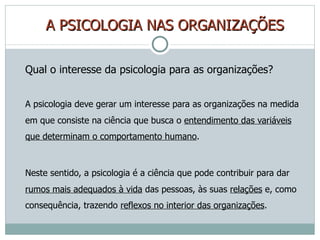 A   PSICOLOGIA NAS ORGANIZAÇÕES Qual o interesse da psicologia para as organizações? A psicologia deve gerar um interesse para as organizações na medida em que consiste na ciência que busca o  entendimento das variáveis que determinam o comportamento humano . Neste sentido, a psicologia é a ciência que pode contribuir para dar  rumos mais adequados à vida  das pessoas, às suas  relações  e, como consequência, trazendo  reflexos no interior das organizações . 