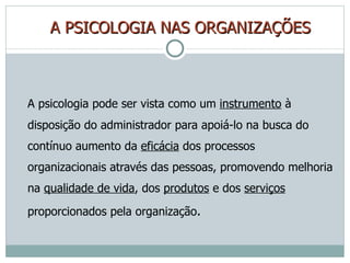 A   PSICOLOGIA NAS ORGANIZAÇÕES A psicologia pode ser vista como um  instrumento  à disposição do administrador para apoiá-lo na busca do contínuo aumento da  eficácia  dos processos organizacionais através das pessoas, promovendo melhoria na  qualidade de vida , dos  produtos  e dos  serviços  proporcionados pela organização . 