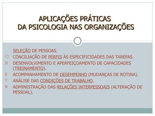 SELEÇÃO  DE PESSOAS.  CONCILIAÇÃO DE  PERFIS  ÀS ESPECIFICIDADES DAS TAREFAS. DESENVOLVIMENTO E APERFEIÇOAMENTO DE CAPACIDADES ( TREINAMENTO ). ACOMPANHAMENTO DE  DESEMPENHO  (MUDANÇAS DE ROTINA). ANÁLISE DAS  CONDIÇÕES DE TRABALHO . ADMINISTRAÇÃO DAS  RELAÇÕES INTERPESSOAIS  (ALTERAÇÃO DE PESSOAL). APLICAÇÕES PRÁTICAS  DA PSICOLOGIA NAS ORGANIZAÇÕES 
