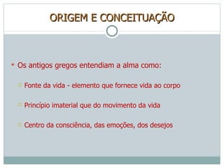 ORIGEM E CONCEITUAÇÃO Os antigos gregos entendiam a alma como: Fonte da vida - elemento que fornece vida ao corpo Princípio imaterial que do movimento da vida Centro da consciência, das emoções, dos desejos 