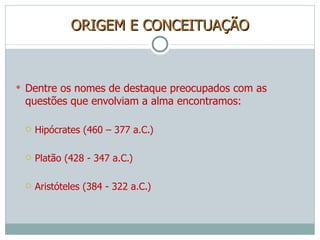 ORIGEM E CONCEITUAÇÃO Dentre os nomes de destaque preocupados com as questões que envolviam a alma encontramos: Hipócrates (460 – 377 a.C.) Platão (428 - 347 a.C.) Aristóteles (384 - 322 a.C.) 