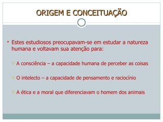 ORIGEM E CONCEITUAÇÃO Estes estudiosos preocupavam-se em estudar a natureza humana e voltavam sua atenção para: A consciência – a capacidade humana de perceber as coisas O intelecto – a capacidade de pensamento e raciocínio A ética e a moral que diferenciavam o homem dos animais 