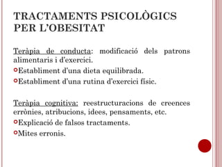 TRACTAMENTS PSICOLÒGICS
PER L’OBESITAT
Teràpia de conducta: modificació dels patrons
alimentaris i d’exercici.
Establiment d’una dieta equilibrada.
Establiment d’una rutina d’exercici físic.
Teràpia cognitiva: reestructuracions de creences
errònies, atribucions, idees, pensaments, etc.
Explicació de falsos tractaments.
Mites erronis.
 
