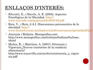 ENLLAÇOS D’INTERÉS:
• Silvestri, E., i Stavile, A. E. (2005). Aspectos
Psicològicos de la Obesidad. http://
www.nutrinfo.com/pagina/info/ob05-02.pdf
• Ruiz, V., i Ruiz, J.A.I. Dimensiones psicosociales de la
obesidad: http://
www.facmed.unam.mx/deptos/salud/censenanza/spi/unidad3/gu7
• Anorexia i Bulimia. Monografias.com:
http://www.monografias.com/trabajos/buliano/buliano.
shtml
• Muñoz, R., i Martínez, A. (2007). Ortorexia y
Vigorexia:¿Nuevos trastornos de la conducta
alimentaria?
http://www.tcasevilla.com/archivos/ortorexia_y_vigore
xia.pdf
 