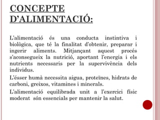 CONCEPTE
D’ALIMENTACIÓ:
L’alimentació és una conducta instintiva i
biològica, que té la finalitat d’obtenir, preparar i
ingerir aliments. Mitjançant aquest procés
s’aconsegueix la nutrició, aportant l’energia i els
nutrients necessaris per la supervivència dels
individus.
L’ésser humà necessita aigua, proteïnes, hidrats de
carboni, greixos, vitamines i minerals.
L’alimentació equilibrada unit a l’exercici físic
moderat són essencials per mantenir la salut.
 