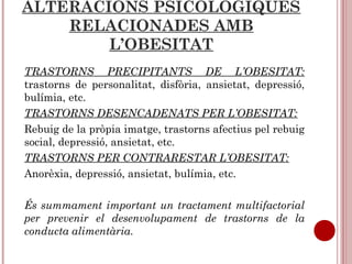 ALTERACIONS PSICOLÒGIQUES
RELACIONADES AMB
L’OBESITAT
TRASTORNS PRECIPITANTS DE L’OBESITAT:
trastorns de personalitat, disfòria, ansietat, depressió,
bulímia, etc.
TRASTORNS DESENCADENATS PER L’OBESITAT:
Rebuig de la pròpia imatge, trastorns afectius pel rebuig
social, depressió, ansietat, etc.
TRASTORNS PER CONTRARESTAR L’OBESITAT:
Anorèxia, depressió, ansietat, bulímia, etc.
És summament important un tractament multifactorial
per prevenir el desenvolupament de trastorns de la
conducta alimentària.
 