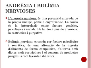 ANORÈXIA I BULÍMIA
NERVIOSES
 L’anorèxia nerviosa: és una percepció alterada de
la pròpia imatge, pànic a engreixar-se. La causa
és la interrelació entre factors genètics,
psicològics i socials. Hi ha dos tipus de anorèxia:
la restrictiva i purgativa.
 Bulímia nerviosa: causada per factors psicològics
i somàtics, és una alteració de la ingesta
d’aliments de forma compulsiva, s’alterna amb
dietes molt restrictives i el consum de productes
purgatius com laxants i diürètics.
 