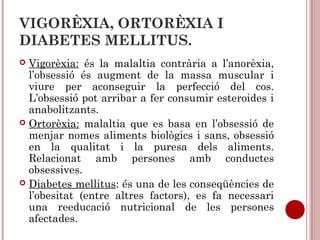 VIGORÈXIA, ORTORÈXIA I
DIABETES MELLITUS.
 Vigorèxia: és la malaltia contrària a l’anorèxia,
l’obsessió és augment de la massa muscular i
viure per aconseguir la perfecció del cos.
L’obsessió pot arribar a fer consumir esteroides i
anabolitzants.
 Ortorèxia: malaltia que es basa en l’obsessió de
menjar nomes aliments biològics i sans, obsessió
en la qualitat i la puresa dels aliments.
Relacionat amb persones amb conductes
obsessives.
 Diabetes mellitus: és una de les conseqüències de
l’obesitat (entre altres factors), es fa necessari
una reeducació nutricional de les persones
afectades.
 