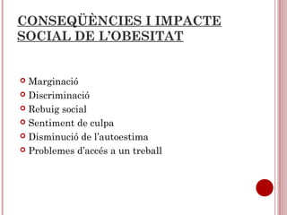 CONSEQÜÈNCIES I IMPACTE
SOCIAL DE L’OBESITAT
 Marginació
 Discriminació
 Rebuig social
 Sentiment de culpa
 Disminució de l’autoestima
 Problemes d’accés a un treball
 
