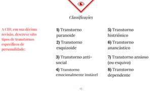Classificações
1) Transtorno
paranoide
2) Transtorno
esquizoide
5) Transtorno
histriônico
6) Transtorno
anancástico
A CID, em sua décima
revisão, descreve oito
tipos de transtornos
específicos de
personalidade:
3) Transtorno anti-
social
4) Transtorno
emocionalmente instável
7) Transtorno ansioso
(ou esquivo)
8) Transtorno
dependente
.
13
 