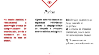 Perícia
No exame pericial, é
fundamental a
observação atenta do
comportamento do
examinando, desde o
momento de sua
entrada na sala de
exame.
Alguns autores fizeram as
seguintes referências
quanto à (in)capacidade
de empatia e resposta
emocional dos psicopatas:
1) Entendem muito bem os
fatos, mas não se
importam;
3) Eles conhecem as
palavras, mas não a música
2) É como se os processos
emocionais fossem para
eles uma segunda língua;
17
 