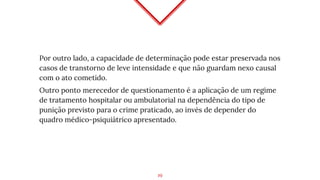 Por outro lado, a capacidade de determinação pode estar preservada nos
casos de transtorno de leve intensidade e que não guardam nexo causal
com o ato cometido.
Outro ponto merecedor de questionamento é a aplicação de um regime
de tratamento hospitalar ou ambulatorial na dependência do tipo de
punição previsto para o crime praticado, ao invés de depender do
quadro médico-psiquiátrico apresentado.
19
 