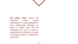 Na esfera cível, apesar de
existirem várias outras
solicitações, o exame psiquiátrico
mais comumente realizado no
Brasil é aquele para fins de
interdição, em que se avalia a
capacidade do indivíduo de reger
sua própria pessoa e administrar
seus bens.
20
 