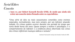 ◗ Anos 70, por Robert Kenneth Ressler (FBI), de modo que ainda não
existe um conceito único firmado entre os especialistas.
Serial Killers
Conceito
“Uma série de dois ou mais assassinatos cometidos como eventos
separados, normalmente, mas nem sempre, por um infrator atuando
isolado. Os crimes podem ocorrer durante um período de tempo que
varia desde horas até anos. Quase sempre o motivo é psicológico, e o
comportamento do infrator e a evidência física observada nas cenas
dos crimes refletiram nuanças sádicas e sexuais.”
Instituto Nacional de Justiça dos Estados Unidos de 1988
 